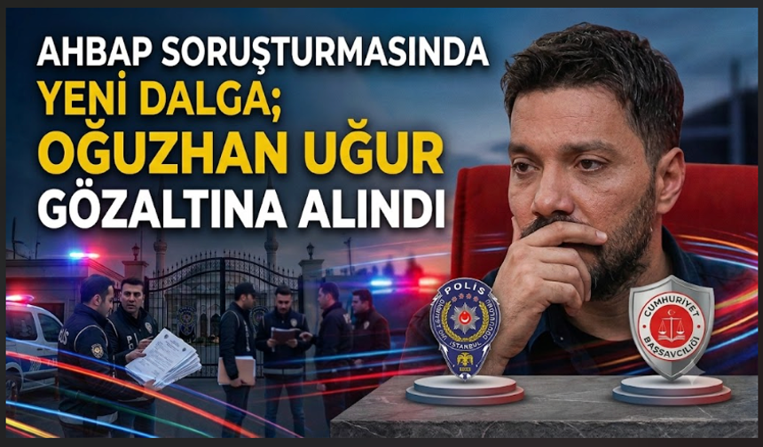 AHBAB Soruşturmasında yeni dalga; Oğuzhan Uğur gözaltına alındı